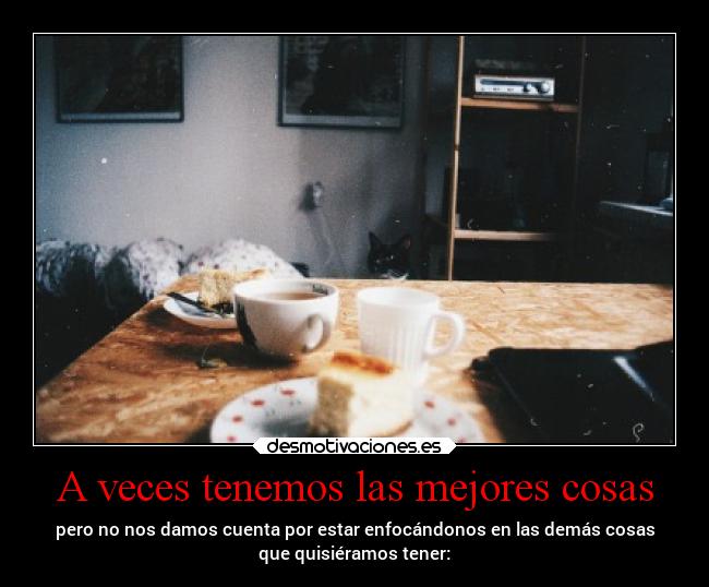 A veces tenemos las mejores cosas - pero no nos damos cuenta por estar enfocándonos en las demás cosas
que quisiéramos tener: