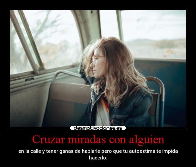 Cruzar miradas con alguien - en la calle y tener ganas de hablarle pero que tu autoestima te impida
hacerlo.