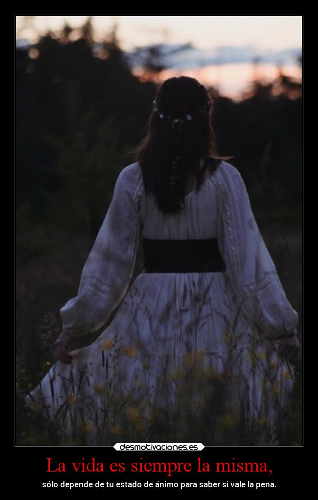La vida es siempre la misma, - sólo depende de tu estado de ánimo para saber si vale la pena.