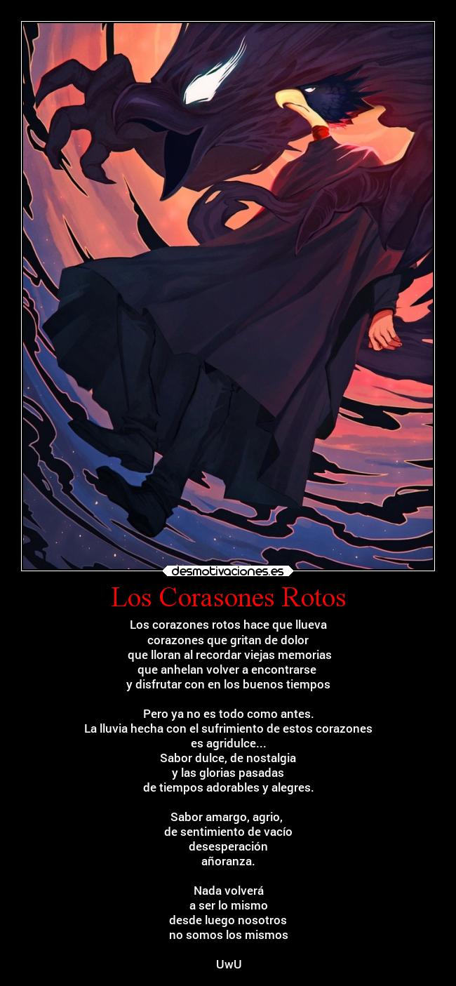 Los Corasones Rotos - Los corazones rotos hace que llueva
corazones que gritan de dolor
que lloran al recordar viejas memorias
que anhelan volver a encontrarse
y disfrutar con en los buenos tiempos
Pero ya no es todo como antes.
La lluvia hecha con el sufrimiento de estos corazones
es agridulce...
Sabor dulce, de nostalgia
y las glorias pasadas
de tiempos adorables y alegres.
Sabor amargo, agrio,
de sentimiento de vacío
desesperación
añoranza.
Nada volverá
a ser lo mismo
desde luego nosotros
no somos los mismos
UwU
