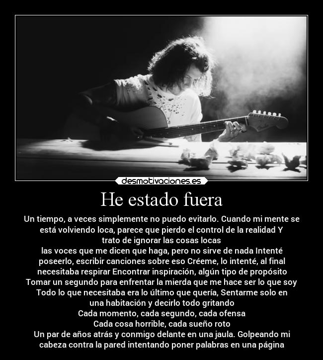 He estado fuera - Un tiempo, a veces simplemente no puedo evitarlo. Cuando mi mente se
está volviendo loca, parece que pierdo el control de la realidad Y
trato de ignorar las cosas locas
las voces que me dicen que haga, pero no sirve de nada Intenté
poseerlo, escribir canciones sobre eso Créeme, lo intenté, al final
necesitaba respirar Encontrar inspiración, algún tipo de propósito
Tomar un segundo para enfrentar la mierda que me hace ser lo que soy
Todo lo que necesitaba era lo último que quería, Sentarme solo en
una habitación y decirlo todo gritando
Cada momento, cada segundo, cada ofensa
Cada cosa horrible, cada sueño roto
Un par de años atrás y conmigo delante en una jaula. Golpeando mi
cabeza contra la pared intentando poner palabras en una página