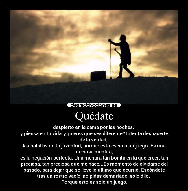 Quédate - despierto en la cama por las noches, 
y piensa en tu vida, ¿quieres que sea diferente? Intenta deshacerte
de la verdad, 
las batallas de tu juventud, porque esto es solo un juego. Es una
preciosa mentira, 
es la negación perfecta. Una mentira tan bonita en la que creer, tan
preciosa, tan preciosa que me hace...Es momento de olvidarse del
pasado, para dejar que se lleve lo último que ocurrió. Escóndete
tras un rostro vacío, no pidas demasiado, solo dilo. 
Porque esto es solo un juego.