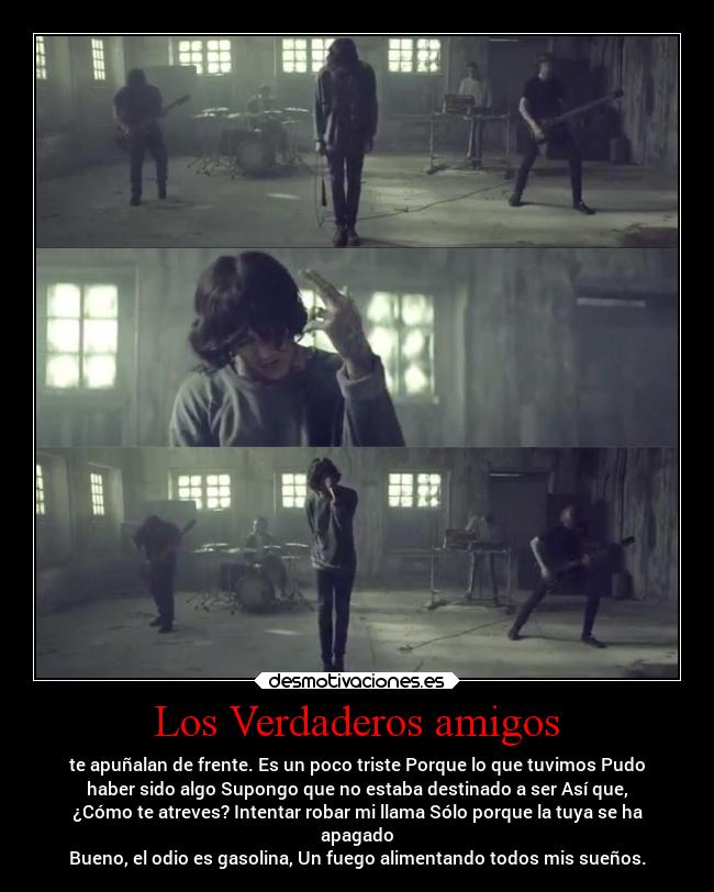 Los Verdaderos amigos - te apuñalan de frente. Es un poco triste Porque lo que tuvimos Pudo
haber sido algo Supongo que no estaba destinado a ser Así que,
¿Cómo te atreves? Intentar robar mi llama Sólo porque la tuya se ha
apagado
Bueno, el odio es gasolina, Un fuego alimentando todos mis sueños.