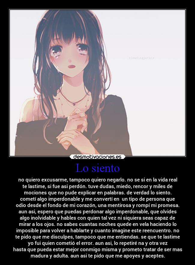 Lo siento - no quiero excusarme, tampoco quiero negarlo. no se si en la vida real
te lastime, si fue asi perdón. tuve dudas, miedo, rencor y miles de
mociones que no pude explicar en palabras. de verdad lo siento.
cometí algo imperdonable y me convertí en  un tipo de persona que
odio desde el fondo de mi corazón, una mentirosa y rompí mi promesa.
aun asi, espero que puedas perdonar algo imperdonable, que olvides
algo inolvidable y hables con quien tal vez ni siquiera seas capaz de
mirar a los ojos. no sabes cuantas noches quede en vela haciendo lo
imposible para volver a hablarte y cuanto imagine este reencuentro. no
te pido que me disculpes, tampoco que me entiendas. se que te lastime
yo fui quien cometió el error. aun asi, lo repetiré na y otra vez
hasta que pueda estar mejor conmigo misma y prometo tratar de ser mas
madura y adulta. aun asi te pido que me apoyes y aceptes.