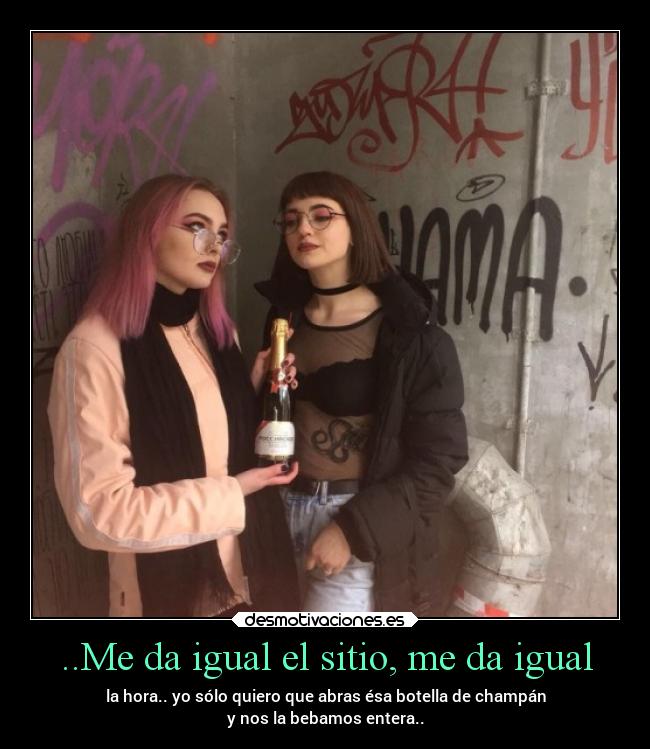 ..Me da igual el sitio, me da igual - la hora.. yo sólo quiero que abras ésa botella de champán
y nos la bebamos entera..