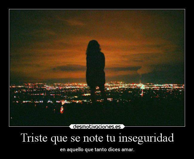 Triste que se note tu inseguridad - en aquello que tanto dices amar.