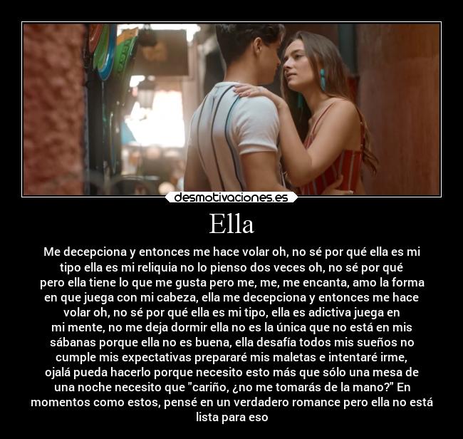 Ella - Me decepciona y entonces me hace volar oh, no sé por qué ella es mi
tipo ella es mi reliquia no lo pienso dos veces oh, no sé por qué
pero ella tiene lo que me gusta pero me, me, me encanta, amo la forma
en que juega con mi cabeza, ella me decepciona y entonces me hace
volar oh, no sé por qué ella es mi tipo, ella es adictiva juega en
mi mente, no me deja dormir ella no es la única que no está en mis
sábanas porque ella no es buena, ella desafía todos mis sueños no
cumple mis expectativas prepararé mis maletas e intentaré irme,
ojalá pueda hacerlo porque necesito esto más que sólo una mesa de
una noche necesito que cariño, ¿no me tomarás de la mano? En
momentos como estos, pensé en un verdadero romance pero ella no está
lista para eso
