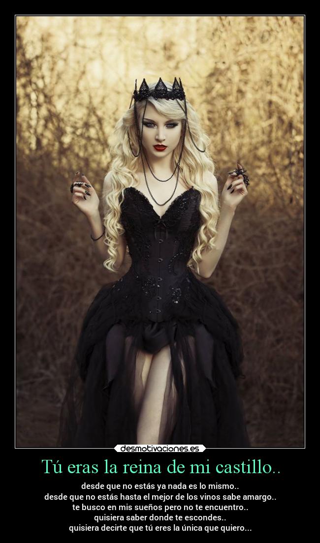 Tú eras la reina de mi castillo.. - desde que no estás ya nada es lo mismo..
desde que no estás hasta el mejor de los vinos sabe amargo..
te busco en mis sueños pero no te encuentro..
quisiera saber donde te escondes..
quisiera decirte que tú eres la única que quiero...