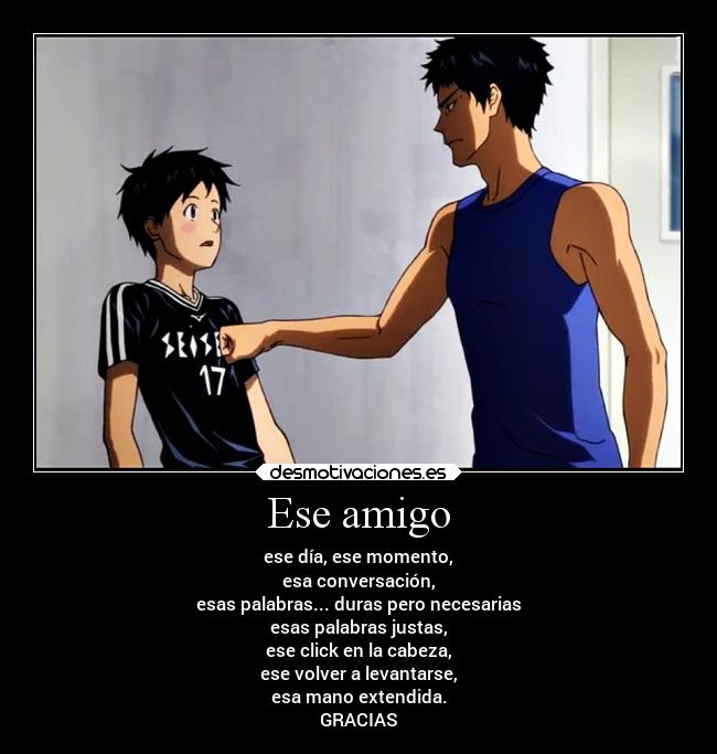 Ese amigo - ese día, ese momento,
esa conversación,
esas palabras... duras pero necesarias
esas palabras justas,
ese click en la cabeza,
ese volver a levantarse,
esa mano extendida.
GRACIAS