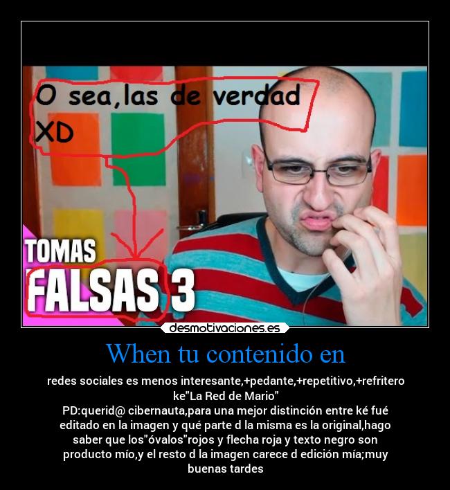 When tu contenido en - redes sociales es menos interesante,+pedante,+repetitivo,+refritero
keLa Red de Mario
PD:querid@ cibernauta,para una mejor distinción entre ké fué
editado en la imagen y qué parte d la misma es la original,hago
saber que losóvalosrojos y flecha roja y texto negro son
producto mío,y el resto d la imagen carece d edición mía;muy
buenas tardes