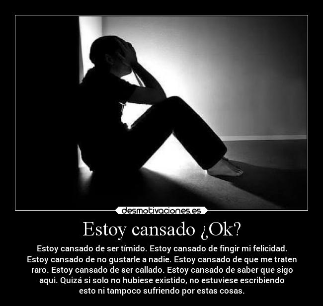 Estoy cansado ¿Ok? - Estoy cansado de ser tímido. Estoy cansado de fingir mi felicidad.
Estoy cansado de no gustarle a nadie. Estoy cansado de que me traten
raro. Estoy cansado de ser callado. Estoy cansado de saber que sigo
aqui. Quizá si solo no hubiese existido, no estuviese escribiendo
esto ni tampoco sufriendo por estas cosas.