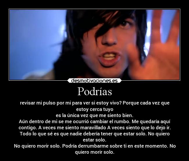Podrías - revisar mi pulso por mi para ver si estoy vivo? Porque cada vez que
estoy cerca tuyo
es la única vez que me siento bien.
Aún dentro de mi se me ocurrió cambiar el rumbo. Me quedaría aquí
contigo. A veces me siento maravillado A veces siento que lo dejo ir.
Todo lo que sé es que nadie debería tener que estar solo. No quiero
estar solo.
No quiero morir solo. Podría derrumbarme sobre ti en este momento. No
quiero morir solo.