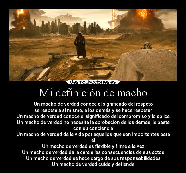 Mi definición de macho - Un macho de verdad conoce el significado del respeto
se respeta a sí mismo, a los demás y se hace respetar
Un macho de verdad conoce el significado del compromiso y lo aplica
Un macho de verdad no necesita la aprobación de los demás, le basta
con su conciencia
Un macho de verdad dá la vida por aquellos que son importantes para
él
Un macho de verdad es flexible y firme a la vez
Un macho de verdad da la cara a las consecuencias de sus actos
Un macho de verdad se hace cargo de sus responsabilidades
Un macho de verdad cuida y defiende