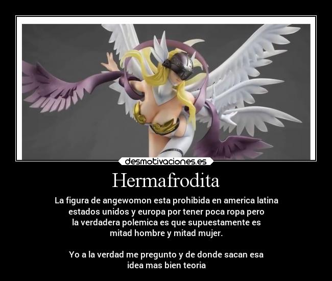 Hermafrodita - La figura de angewomon esta prohibida en america latina
estados unidos y europa por tener poca ropa pero
la verdadera polemica es que supuestamente es
mitad hombre y mitad mujer.
Yo a la verdad me pregunto y de donde sacan esa
idea mas bien teoria