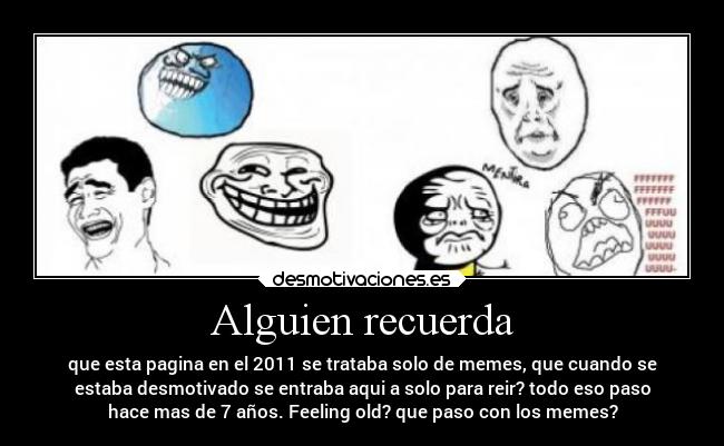 Alguien recuerda - que esta pagina en el 2011 se trataba solo de memes, que cuando se
estaba desmotivado se entraba aqui a solo para reir? todo eso paso
hace mas de 7 años. Feeling old? que paso con los memes?