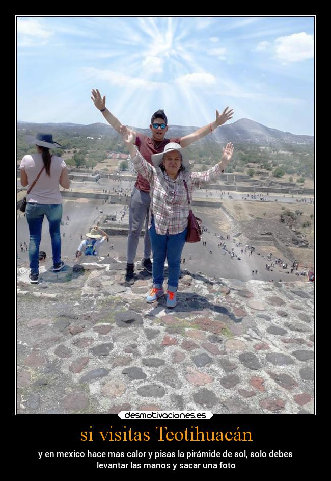 si visitas Teotihuacán - y en mexico hace mas calor y pisas la pirámide de sol, solo debes
levantar las manos y sacar una foto