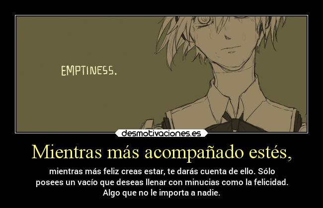 Mientras más acompañado estés, - mientras más feliz creas estar, te darás cuenta de ello. Sólo
posees un vacío que deseas llenar con minucias como la felicidad.
Algo que no le importa a nadie.