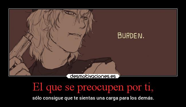 El que se preocupen por ti, - sólo consigue que te sientas una carga para los demás.