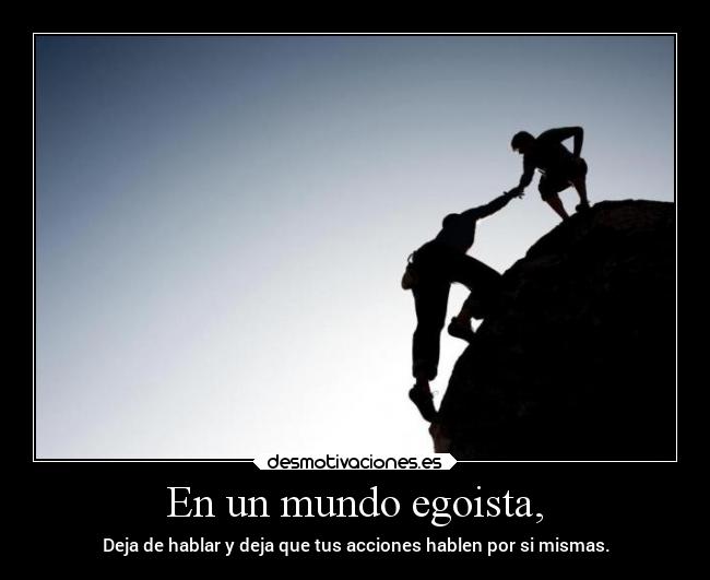 En un mundo egoista, - Deja de hablar y deja que tus acciones hablen por si mismas.