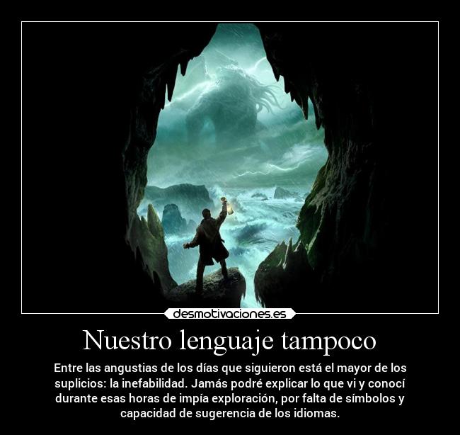 Nuestro lenguaje tampoco - Entre las angustias de los días que siguieron está el mayor de los
suplicios: la inefabilidad. Jamás podré explicar lo que vi y conocí
durante esas horas de impía exploración, por falta de símbolos y
capacidad de sugerencia de los idiomas.