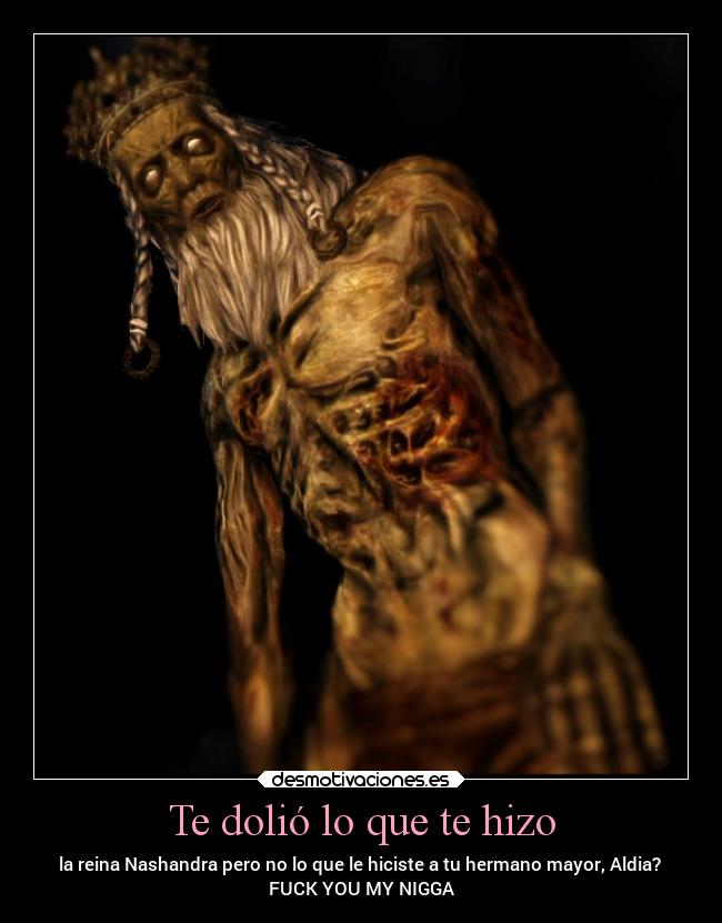 Te dolió lo que te hizo - la reina Nashandra pero no lo que le hiciste a tu hermano mayor, Aldia?
FUCK YOU MY NIGGA