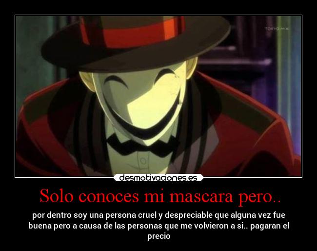 Solo conoces mi mascara pero.. - por dentro soy una persona cruel y despreciable que alguna vez fue
buena pero a causa de las personas que me volvieron a si.. pagaran el
precio
