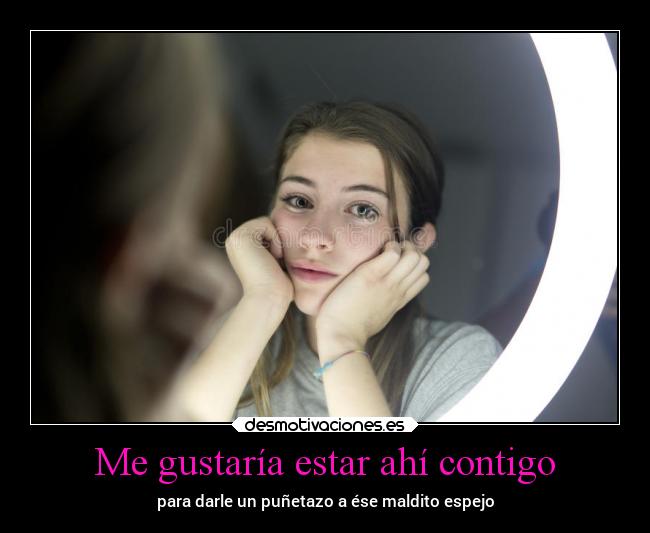 Me gustaría estar ahí contigo - para darle un puñetazo a ése maldito espejo