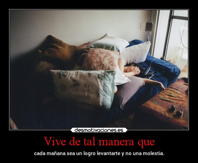 Vive de tal manera que - cada mañana sea un logro levantarte y no una molestia.