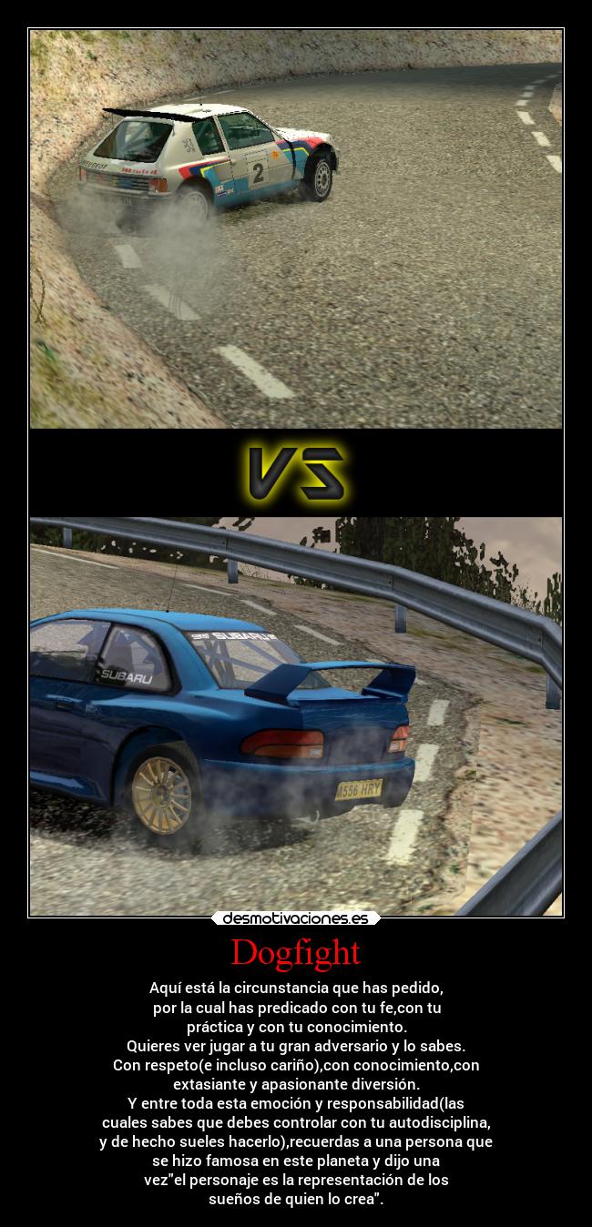 Dogfight - Aquí está la circunstancia que has pedido,
por la cual has predicado con tu fe,con tu
práctica y con tu conocimiento.
Quieres ver jugar a tu gran adversario y lo sabes.
Con respeto(e incluso cariño),con conocimiento,con
extasiante y apasionante diversión.
Y entre toda esta emoción y responsabilidad(las
cuales sabes que debes controlar con tu autodisciplina,
y de hecho sueles hacerlo),recuerdas a una persona que
se hizo famosa en este planeta y dijo una
vezel personaje es la representación de los
sueños de quien lo crea.