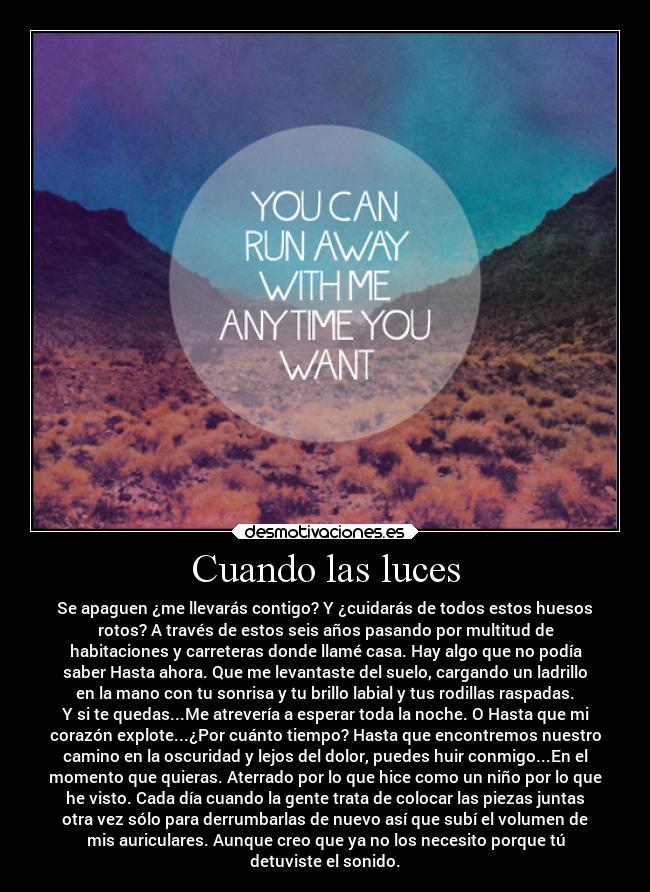 Cuando las luces - Se apaguen ¿me llevarás contigo? Y ¿cuidarás de todos estos huesos
rotos? A través de estos seis años pasando por multitud de
habitaciones y carreteras donde llamé casa. Hay algo que no podía
saber Hasta ahora. Que me levantaste del suelo, cargando un ladrillo
en la mano con tu sonrisa y tu brillo labial y tus rodillas raspadas.
Y si te quedas...Me atrevería a esperar toda la noche. O Hasta que mi
corazón explote...¿Por cuánto tiempo? Hasta que encontremos nuestro
camino en la oscuridad y lejos del dolor, puedes huir conmigo...En el
momento que quieras. Aterrado por lo que hice como un niño por lo que
he visto. Cada día cuando la gente trata de colocar las piezas juntas
otra vez sólo para derrumbarlas de nuevo así que subí el volumen de
mis auriculares. Aunque creo que ya no los necesito porque tú
detuviste el sonido.