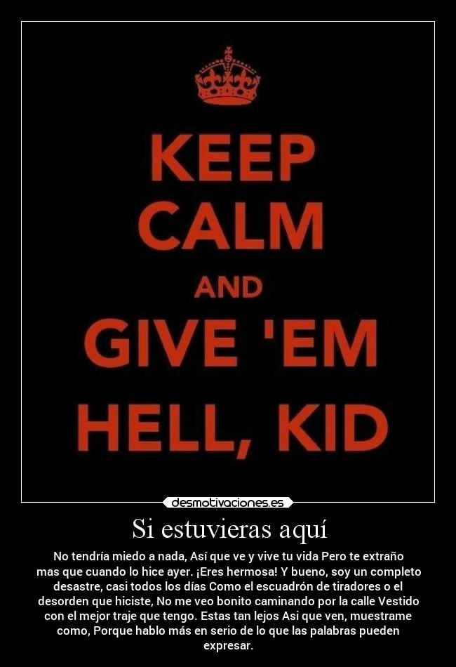 Si estuvieras aquí - No tendría miedo a nada, Así que ve y vive tu vida Pero te extraño
mas que cuando lo hice ayer. ¡Eres hermosa! Y bueno, soy un completo
desastre, casi todos los días Como el escuadrón de tiradores o el
desorden que hiciste, No me veo bonito caminando por la calle Vestido
con el mejor traje que tengo. Estas tan lejos Asi que ven, muestrame
como, Porque hablo más en serio de lo que las palabras pueden
expresar.