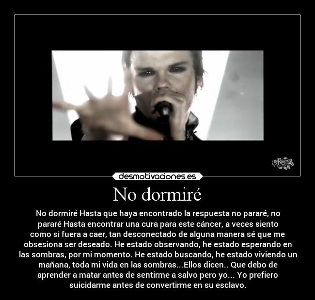 No dormiré - No dormiré Hasta que haya encontrado la respuesta no pararé, no
pararé Hasta encontrar una cura para este cáncer, a veces siento
como si fuera a caer, tan desconectado de alguna manera sé que me
obsesiona ser deseado. He estado observando, he estado esperando en
las sombras, por mi momento. He estado buscando, he estado viviendo un
mañana, toda mi vida en las sombras...Ellos dicen.. Que debo de
aprender a matar antes de sentirme a salvo pero yo... Yo prefiero
suicidarme antes de convertirme en su esclavo.