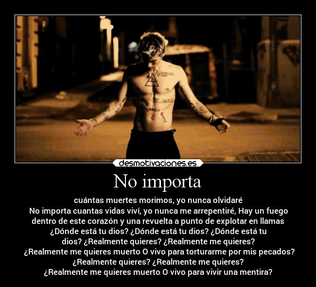 No importa - cuántas muertes morimos, yo nunca olvidaré
No importa cuantas vidas viví, yo nunca me arrepentiré, Hay un fuego
dentro de este corazón y una revuelta a punto de explotar en llamas
¿Dónde está tu dios? ¿Dónde está tu dios? ¿Dónde está tu
dios? ¿Realmente quieres? ¿Realmente me quieres?
 ¿Realmente me quieres muerto O vivo para torturarme por mis pecados?
¿Realmente quieres? ¿Realmente me quieres?
¿Realmente me quieres muerto O vivo para vivir una mentira?