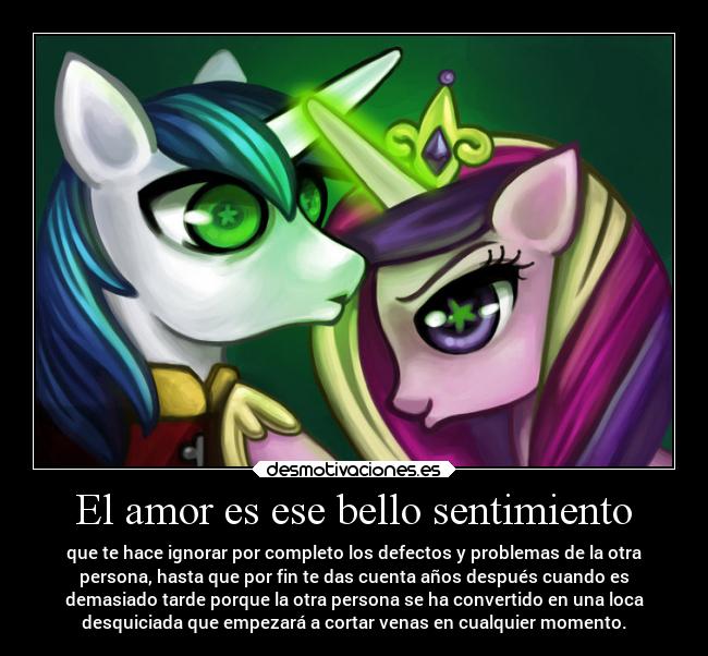 El amor es ese bello sentimiento - que te hace ignorar por completo los defectos y problemas de la otra
persona, hasta que por fin te das cuenta años después cuando es
demasiado tarde porque la otra persona se ha convertido en una loca
desquiciada que empezará a cortar venas en cualquier momento.