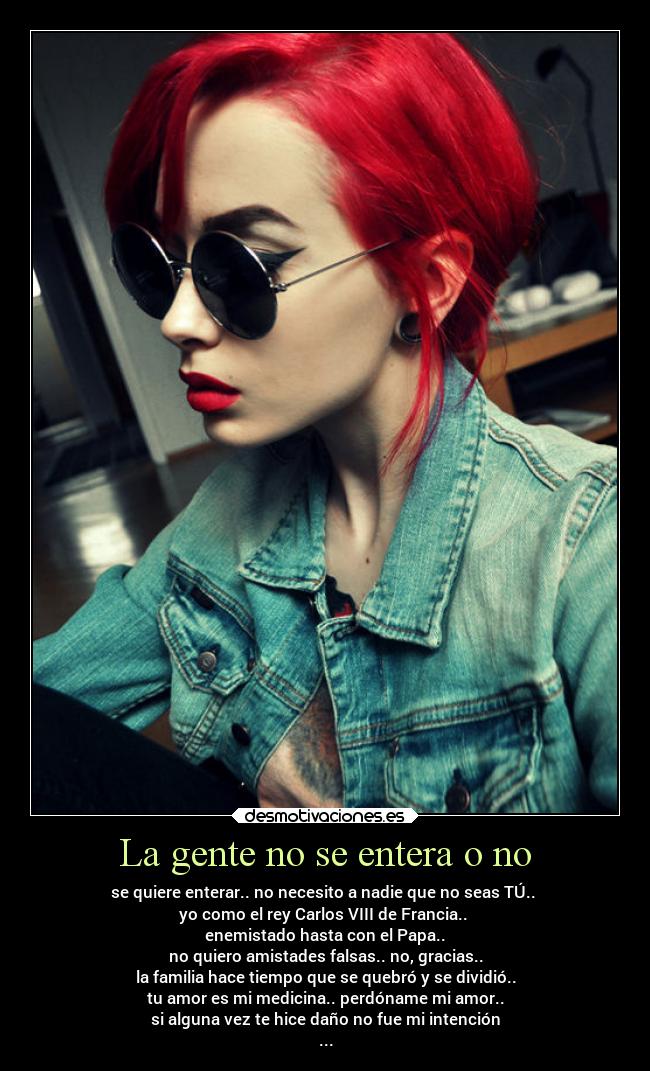 La gente no se entera o no - se quiere enterar.. no necesito a nadie que no seas TÚ..
yo como el rey Carlos VIII de Francia..
enemistado hasta con el Papa..
no quiero amistades falsas.. no, gracias..
la familia hace tiempo que se quebró y se dividió..
tu amor es mi medicina.. perdóname mi amor..
si alguna vez te hice daño no fue mi intención
...