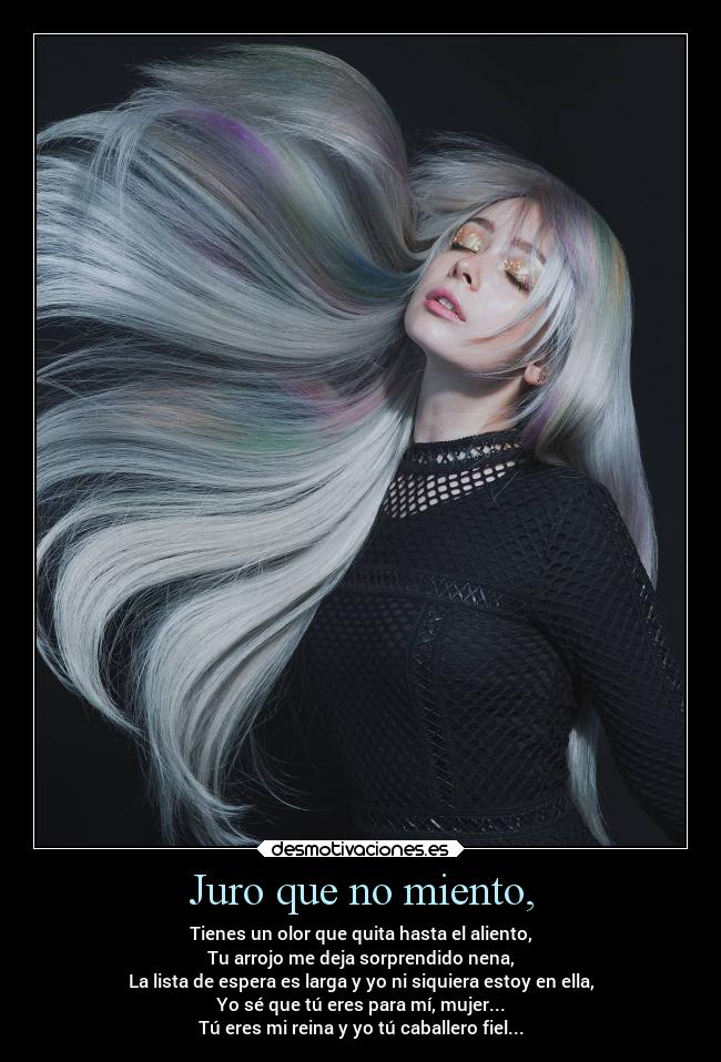 Juro que no miento, - Tienes un olor que quita hasta el aliento,
Tu arrojo me deja sorprendido nena,
La lista de espera es larga y yo ni siquiera estoy en ella,
Yo sé que tú eres para mí, mujer...
Tú eres mi reina y yo tú caballero fiel...