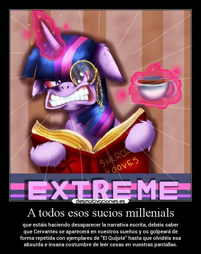 A todos esos sucios millenials - que estáis haciendo desaparecer la narrativa escrita, debéis saber
que Cervantes se aparecerá en vuestros sueños y os golpeará de
forma repetida con ejemplares de El Quijote hasta que olvidéis esa
absurda e insana costumbre de leer cosas en vuestras pantallas.