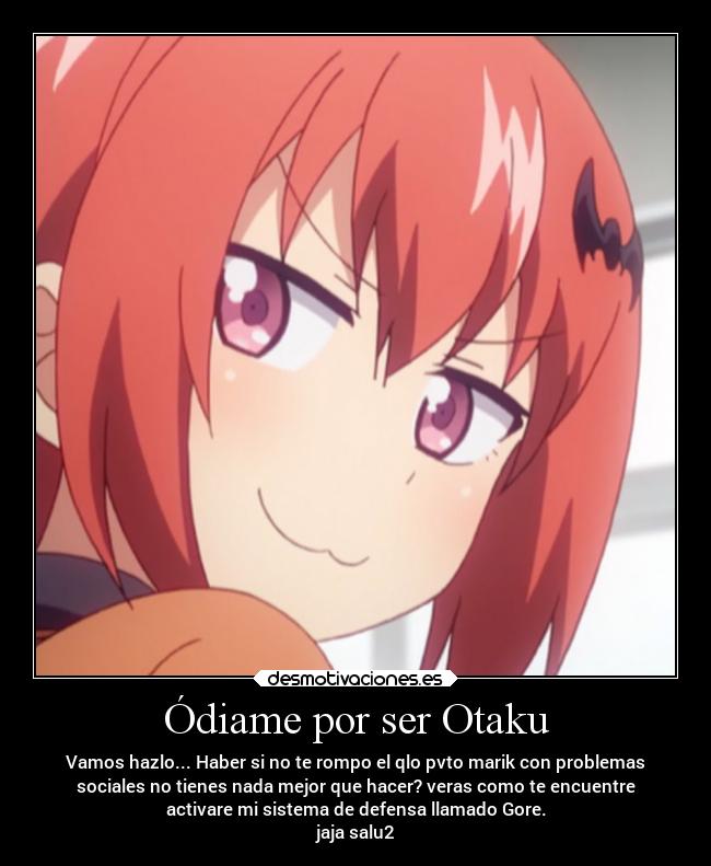 Ódiame por ser Otaku - Vamos hazlo... Haber si no te rompo el qlo pvto marik con problemas
sociales no tienes nada mejor que hacer? veras como te encuentre
activare mi sistema de defensa llamado Gore.
jaja salu2