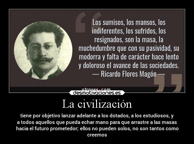 La civilización - tiene por objetivo lanzar adelante a los dotados, a los estudiosos, y
a todos aquellos que pueda echar mano para que arrastre a las masas
hacia el futuro prometedor; ellos no pueden solos, no son tantos como
creemos