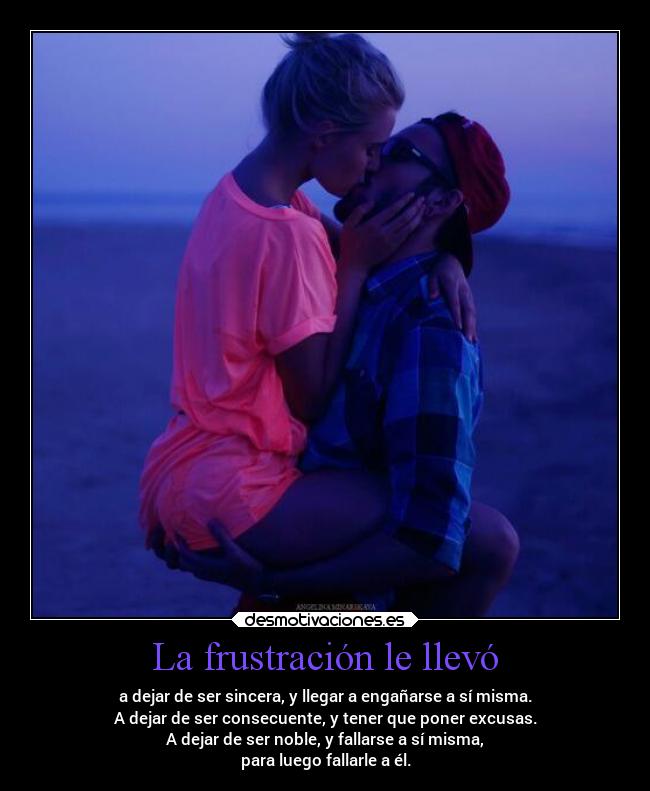 La frustración le llevó - a dejar de ser sincera, y llegar a engañarse a sí misma.
A dejar de ser consecuente, y tener que poner excusas.
A dejar de ser noble, y fallarse a sí misma,
para luego fallarle a él.