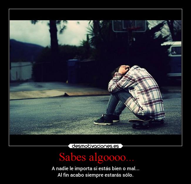 Sabes algoooo... - A nadie le importa si estás bien o mal...
Al fin acabo siempre estarás sólo.