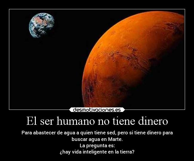 El ser humano no tiene dinero - Para abastecer de agua a quien tiene sed, pero si tiene dinero para
buscar agua en Marte.
La pregunta es:
¿hay vida inteligente en la tierra?