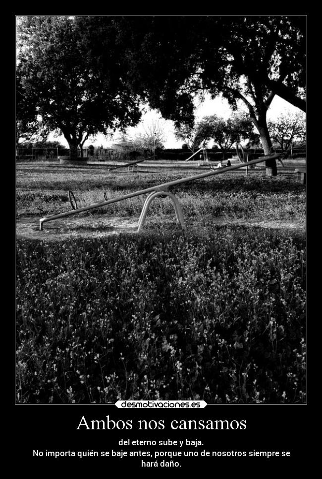 Ambos nos cansamos - del eterno sube y baja.
No importa quién se baje antes, porque uno de nosotros siempre se
hará daño.
