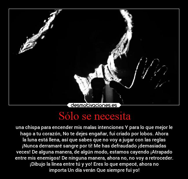 Sólo se necesita - una chispa para encender mis malas intenciones Y para lo que mejor le
hago a tu corazón, No te dejes engañar, fui criado por lobos. Ahora
la luna está llena, así que sabes que no voy a jugar con las reglas
¡Nunca derramaré sangre por ti! Me has defraudado ¡demasiadas
veces! De alguna manera, de algún modo, estamos cayendo ¡Atrapado
entre mis enemigos! De ninguna manera, ahora no, no voy a retroceder.
¡Dibujo la línea entre tú y yo! Eres lo que empecé, ahora no
importa Un día verán Que siempre fui yo!