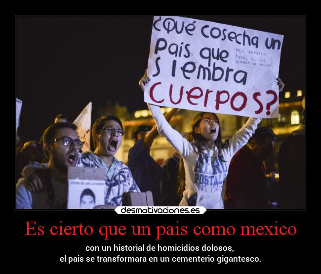 Es cierto que un pais como mexico - con un historial de homicidios dolosos, 
el pais se transformara en un cementerio gigantesco.