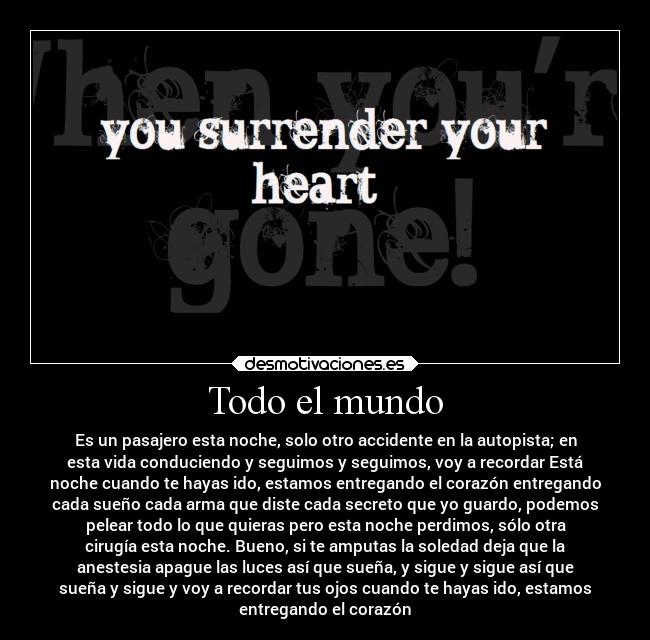 Todo el mundo - Es un pasajero esta noche, solo otro accidente en la autopista; en
esta vida conduciendo y seguimos y seguimos, voy a recordar Está
noche cuando te hayas ido, estamos entregando el corazón entregando
cada sueño cada arma que diste cada secreto que yo guardo, podemos
pelear todo lo que quieras pero esta noche perdimos, sólo otra
cirugía esta noche. Bueno, si te amputas la soledad deja que la
anestesia apague las luces así que sueña, y sigue y sigue así que
sueña y sigue y voy a recordar tus ojos cuando te hayas ido, estamos
entregando el corazón