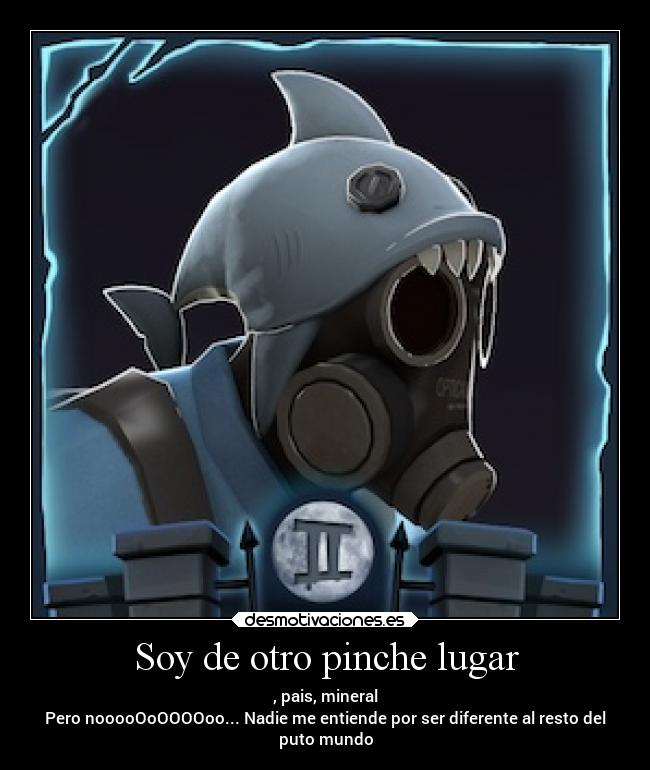 Soy de otro pinche lugar - , pais, mineral
Pero nooooOoOOOOoo... Nadie me entiende por ser diferente al resto del
puto mundo