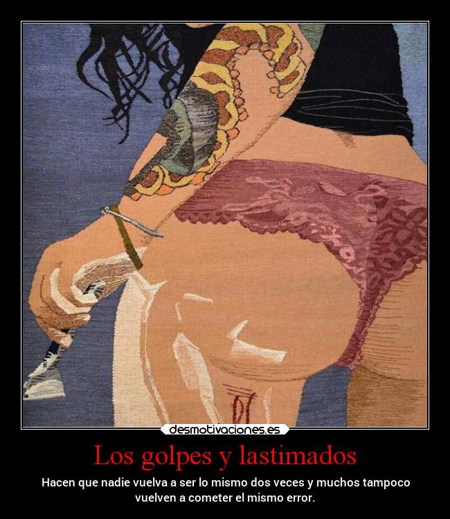 Los golpes y lastimados - Hacen que nadie vuelva a ser lo mismo dos veces y muchos tampoco
vuelven a cometer el mismo error.