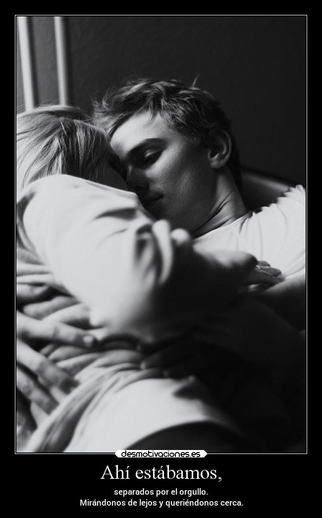 Ahí estábamos, - separados por el orgullo.
Mirándonos de lejos y queriéndonos cerca.