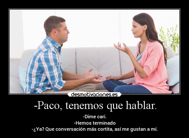 -Paco, tenemos que hablar. - -Dime cari.
-Hemos terminado
-¿Ya? Que conversación más cortita, así me gustan a mí.